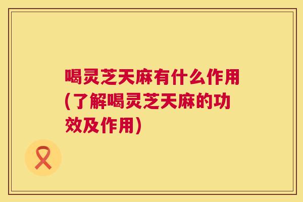 喝灵芝天麻有什么作用(了解喝灵芝天麻的功效及作用)