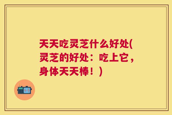 天天吃灵芝什么好处(灵芝的好处：吃上它，身体天天棒！)