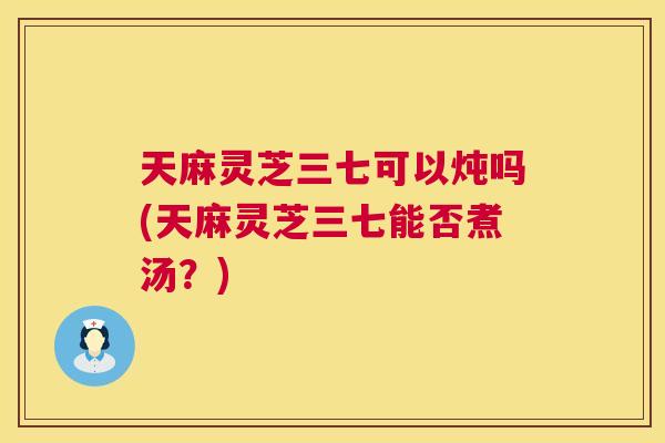 天麻灵芝三七可以炖吗(天麻灵芝三七能否煮汤?) 天麻灵芝三七可以炖吗(天麻灵芝三七能否煮汤?)