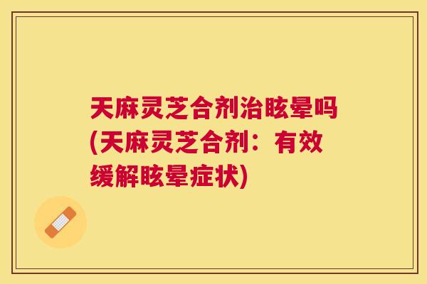 天麻灵芝合剂眩晕吗(天麻灵芝合剂：有效缓解眩晕症状)