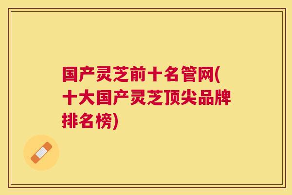国产灵芝前十名管网(十大国产灵芝品牌排名榜) 国产灵芝前十名管网(十大国产灵芝品牌排名榜)