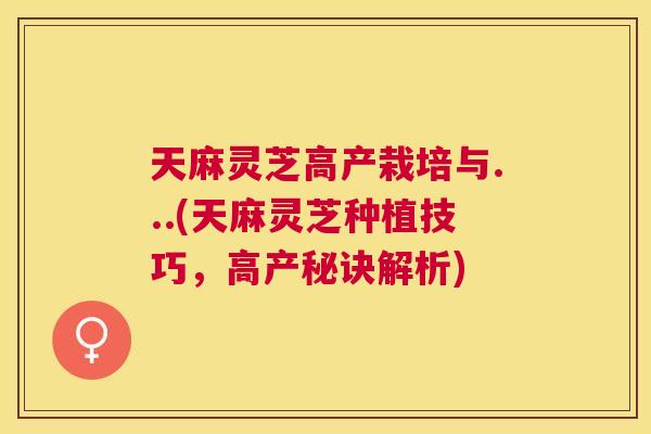 天麻灵芝高产栽培与...(天麻灵芝种植技巧，高产秘诀解析)