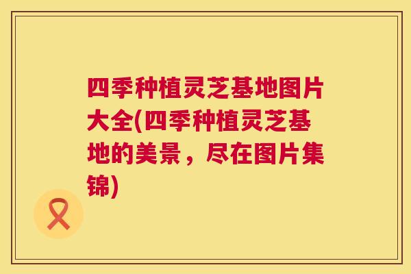 四季种植灵芝基地图片大全(四季种植灵芝基地的美景,尽在图片集锦) 四季种植灵芝基地图片大全(四季种植灵芝基地的美景,尽在图片集锦)