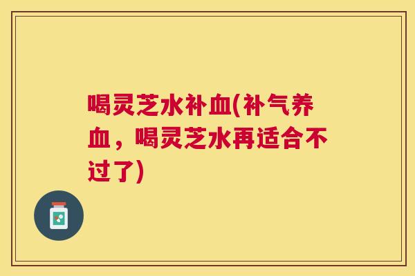 喝灵芝水补(,喝灵芝水再适合不过了) 喝灵芝水补(,喝灵芝水再适合不过了)