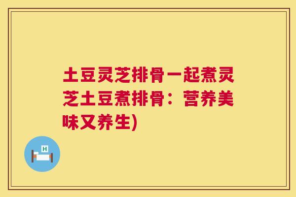 土豆灵芝排骨一起煮灵芝土豆煮排骨:营养美味又养生) 土豆灵芝排骨一起煮灵芝土豆煮排骨:营养美味又养生)