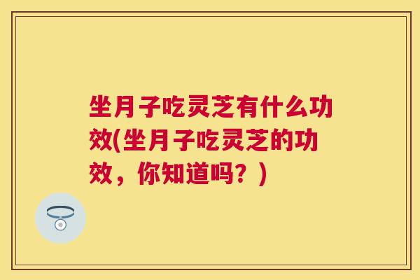 坐月子吃灵芝有什么功效(坐月子吃灵芝的功效,你知道吗?) 坐月子吃灵芝有什么功效(坐月子吃灵芝的功效,你知道吗?)