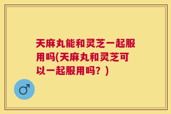 天麻丸能和灵芝一起服用吗(天麻丸和灵芝可以一起服用吗？)