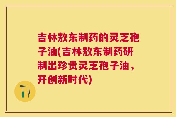 吉林敖东制药的灵芝孢子油(吉林敖东制药研制出珍贵灵芝孢子油，开创新时代)