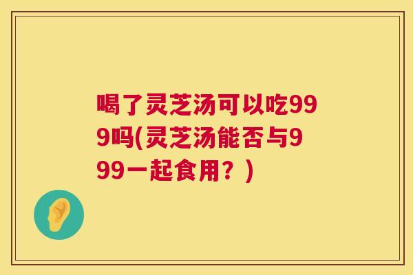 喝了灵芝汤可以吃999吗(灵芝汤能否与999一起食用?) 喝了灵芝汤可以吃999吗(灵芝汤能否与999一起食用?)