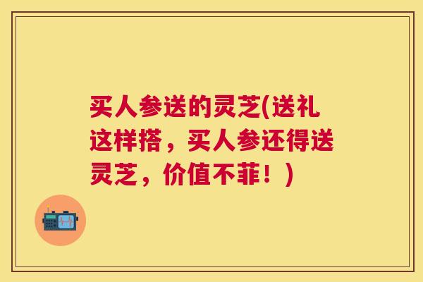 买人参送的灵芝(送礼这样搭,买人参还得送灵芝,价值不菲!) 买人参送的灵芝(送礼这样搭,买人参还得送灵芝,价值不菲!)