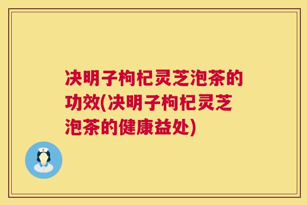 决明子枸杞灵芝泡茶的功效(决明子枸杞灵芝泡茶的健康益处) 决明子枸杞灵芝泡茶的功效(决明子枸杞灵芝泡茶的健康益处)