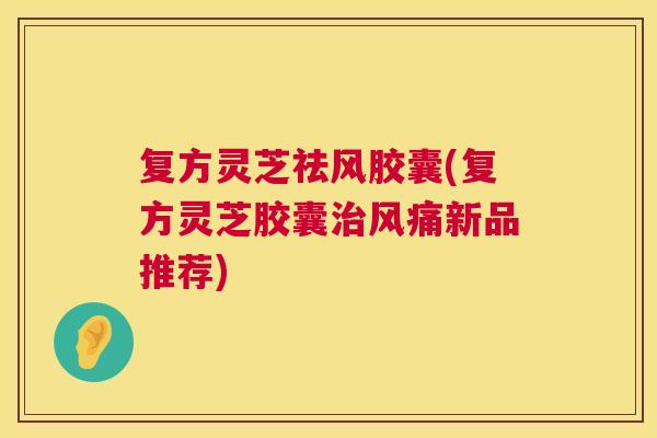 复方灵芝祛风胶囊(复方灵芝胶囊风痛新品推荐) 复方灵芝祛风胶囊(复方灵芝胶囊风痛新品推荐)