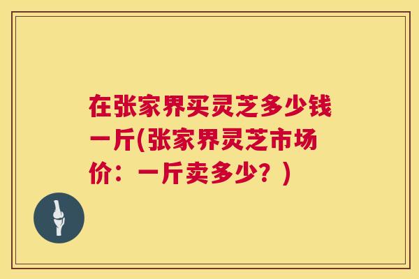在张家界买灵芝多少钱一斤(张家界灵芝市场价：一斤卖多少？)