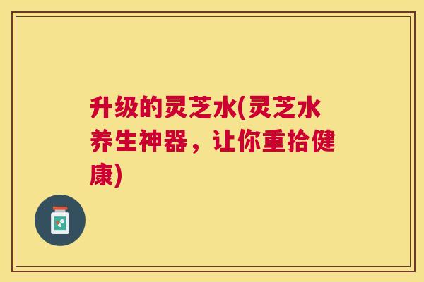 升级的灵芝水(灵芝水养生神器，让你重拾健康)