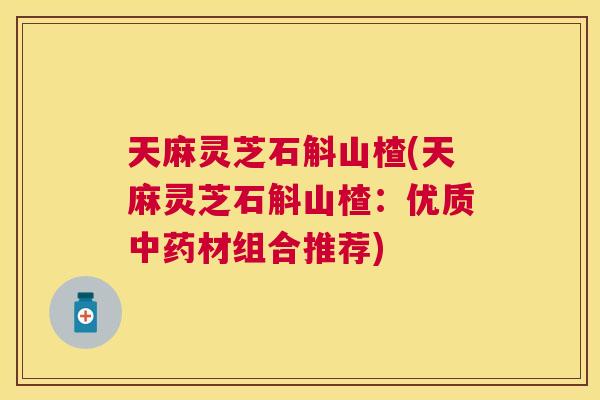天麻灵芝石斛山楂(天麻灵芝石斛山楂:优质材组合推荐) 天麻灵芝石斛山楂(天麻灵芝石斛山楂:优质材组合推荐)
