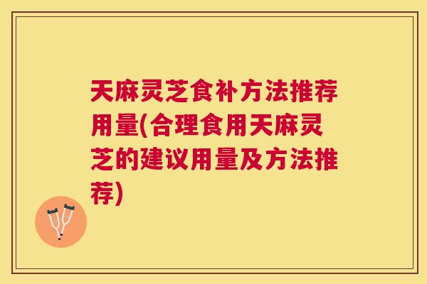 天麻灵芝食补方法推荐用量(合理食用天麻灵芝的建议用量及方法推荐) 天麻灵芝食补方法推荐用量(合理食用天麻灵芝的建议用量及方法推荐)