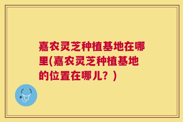 嘉农灵芝种植基地在哪里(嘉农灵芝种植基地的位置在哪儿?) 嘉农灵芝种植基地在哪里(嘉农灵芝种植基地的位置在哪儿?)