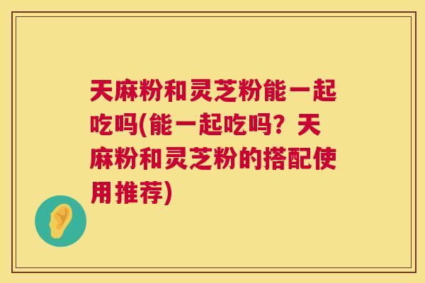 天麻粉和灵芝粉能一起吃吗(能一起吃吗?天麻粉和灵芝粉的搭配使用推荐) 天麻粉和灵芝粉能一起吃吗(能一起吃吗?天麻粉和灵芝粉的搭配使用推荐)