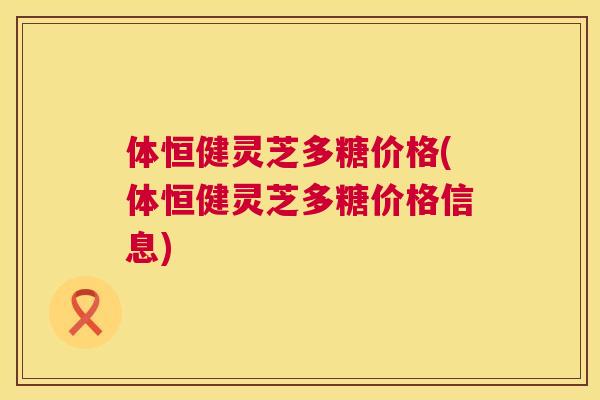 体恒健灵芝多糖价格(体恒健灵芝多糖价格信息) 体恒健灵芝多糖价格(体恒健灵芝多糖价格信息)