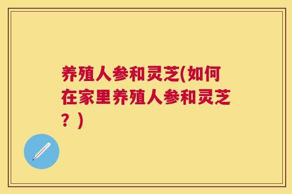 养殖人参和灵芝(如何在家里养殖人参和灵芝？)