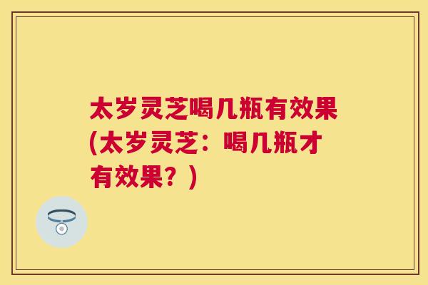 太岁灵芝喝几瓶有效果(太岁灵芝：喝几瓶才有效果？)