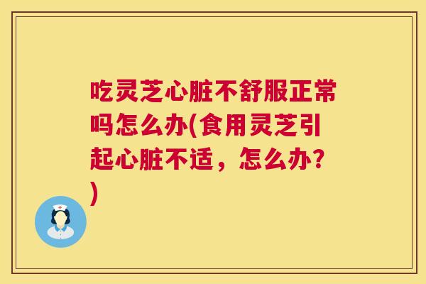 吃灵芝不舒服正常吗怎么办(食用灵芝引起不适,怎么办?) 吃灵芝不舒服正常吗怎么办(食用灵芝引起不适,怎么办?)