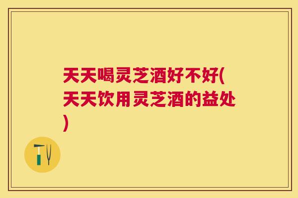天天喝灵芝酒好不好(天天饮用灵芝酒的益处)