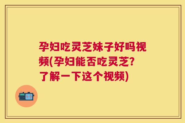 孕妇吃灵芝妹子好吗视频(孕妇能否吃灵芝?了解一下这个视频) 孕妇吃灵芝妹子好吗视频(孕妇能否吃灵芝?了解一下这个视频)