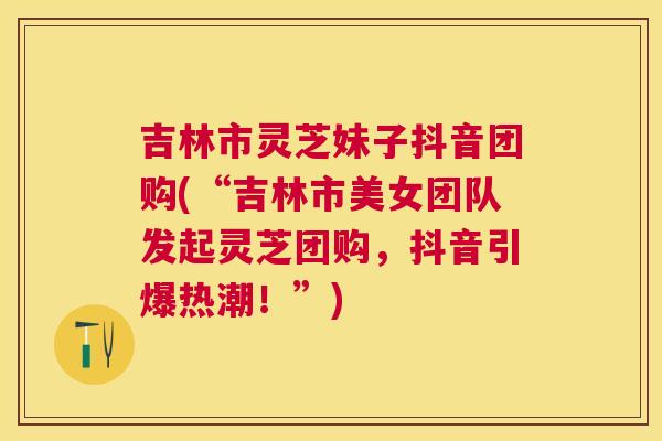 吉林市灵芝妹子抖音团购(“吉林市美女团队发起灵芝团购，抖音引爆热潮！”)