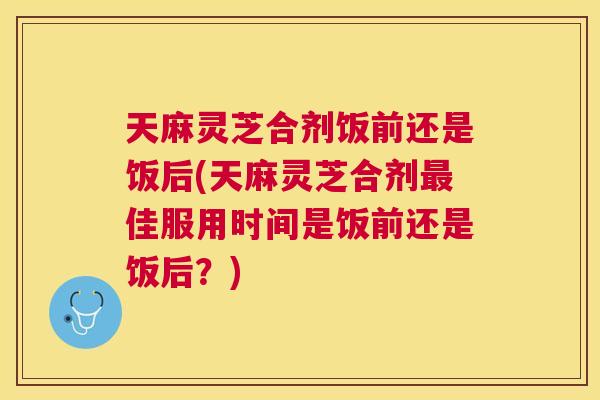 天麻灵芝合剂饭前还是饭后(天麻灵芝合剂佳服用时间是饭前还是饭后？)