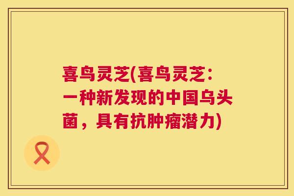 喜鸟灵芝(喜鸟灵芝:一种新发现的中国乌头菌,具有抗潜力) 喜鸟灵芝(喜鸟灵芝:一种新发现的中国乌头菌,具有抗潜力)