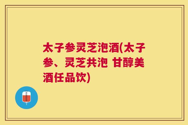 太子参灵芝泡酒(太子参、灵芝共泡 甘醇美酒任品饮) 太子参灵芝泡酒(太子参、灵芝共泡 甘醇美酒任品饮)