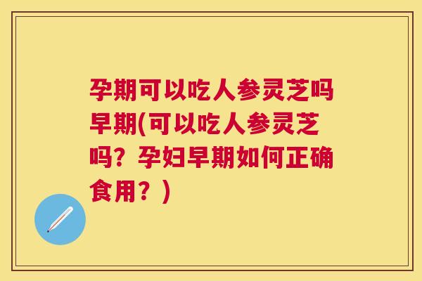 孕期可以吃人参灵芝吗早期(可以吃人参灵芝吗？孕妇早期如何正确食用？)