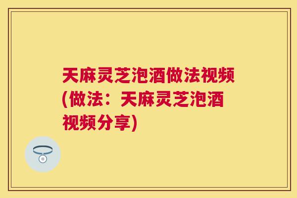 天麻灵芝泡酒做法视频(做法：天麻灵芝泡酒视频分享)
