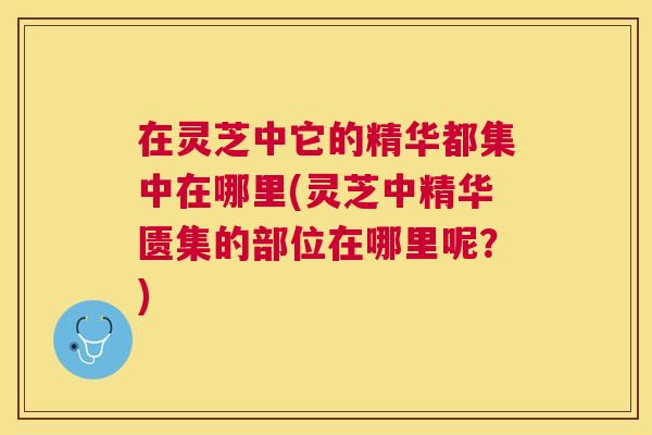 在灵芝中它的精华都集中在哪里(灵芝中精华匮集的部位在哪里呢?) 在灵芝中它的精华都集中在哪里(灵芝中精华匮集的部位在哪里呢?)
