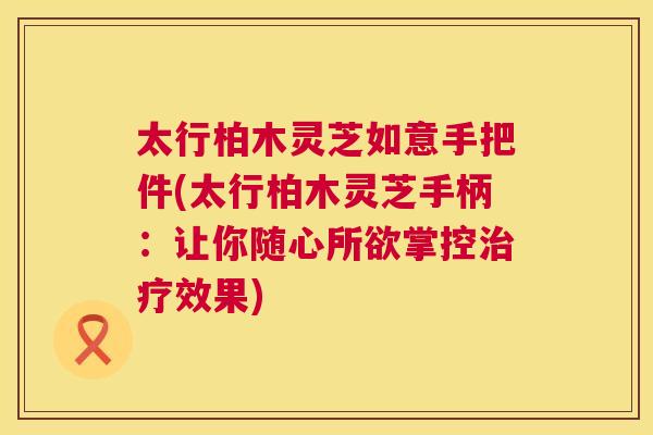 太行柏木灵芝如意手把件(太行柏木灵芝手柄：让你随心所欲掌控效果)