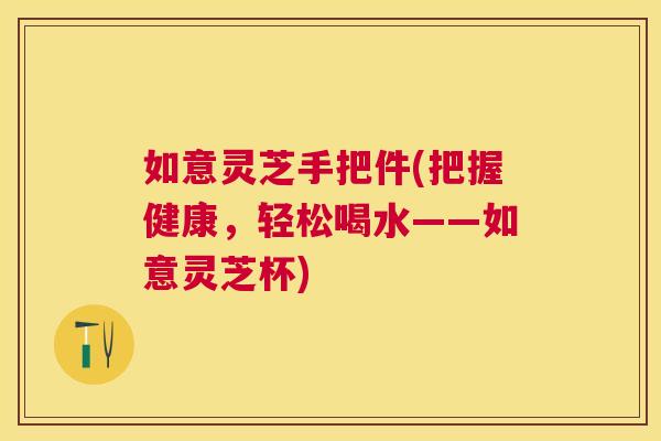 如意灵芝手把件(把握健康,轻松喝水——如意灵芝杯) 如意灵芝手把件(把握健康,轻松喝水——如意灵芝杯)
