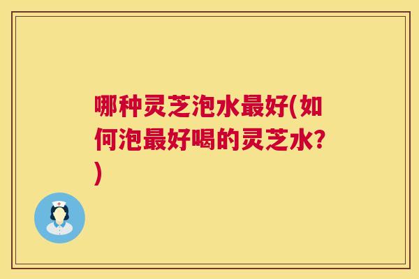 哪种灵芝泡水好(如何泡好喝的灵芝水？)