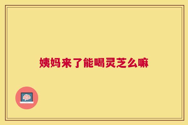 姨妈来了能喝灵芝么嘛