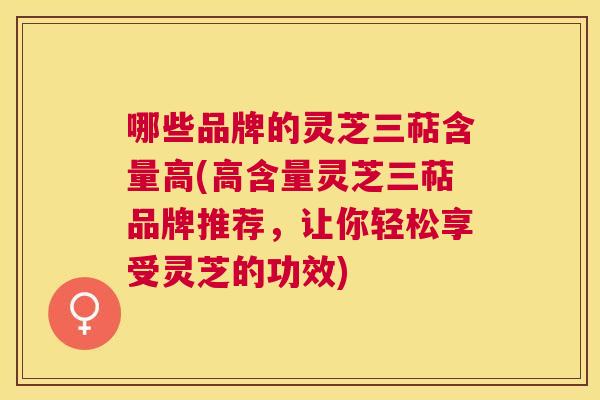 哪些品牌的灵芝三萜含量高(高含量灵芝三萜品牌推荐，让你轻松享受灵芝的功效)