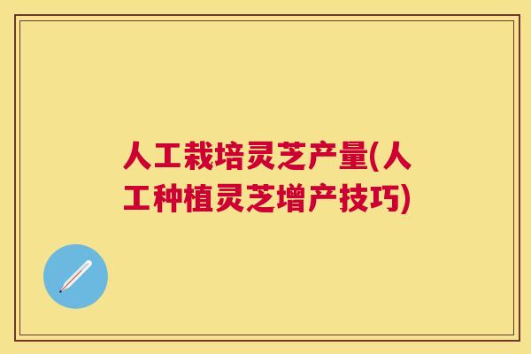 人工栽培灵芝产量(人工种植灵芝增产技巧)