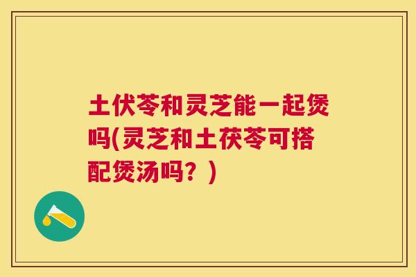 土伏苓和灵芝能一起煲吗(灵芝和土茯苓可搭配煲汤吗？)