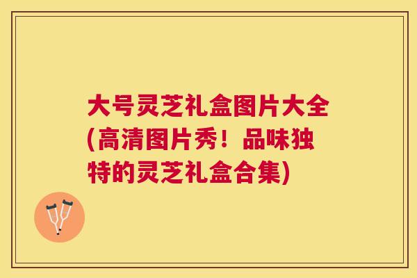 大号灵芝礼盒图片大全(高清图片秀!品味独特的灵芝礼盒合集) 大号灵芝礼盒图片大全(高清图片秀!品味独特的灵芝礼盒合集)