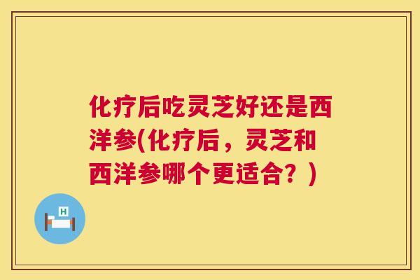 后吃灵芝好还是西洋参(后,灵芝和西洋参哪个更适合?) 后吃灵芝好还是西洋参(后,灵芝和西洋参哪个更适合?)