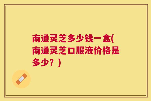 南通灵芝多少钱一盒(南通灵芝口服液价格是多少？)