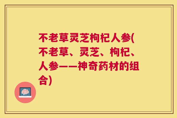 不老草灵芝枸杞人参(不老草、灵芝、枸杞、人参——神奇药材的组合) 不老草灵芝枸杞人参(不老草、灵芝、枸杞、人参——神奇药材的组合)