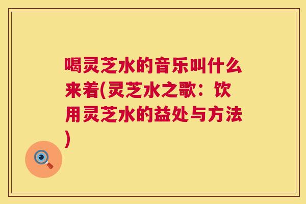喝灵芝水的音乐叫什么来着(灵芝水之歌：饮用灵芝水的益处与方法)