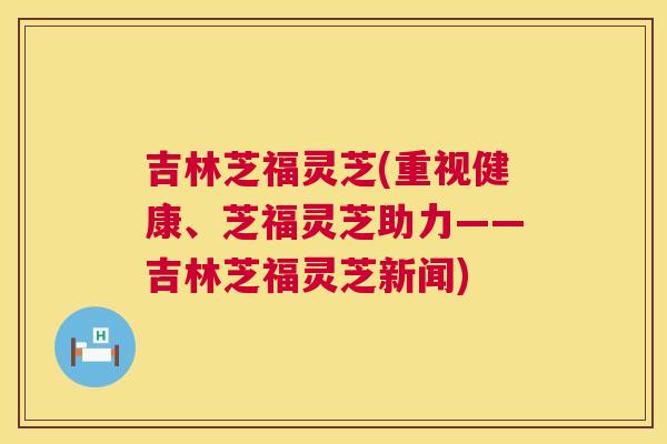 吉林芝福灵芝(重视健康、芝福灵芝助力——吉林芝福灵芝新闻)