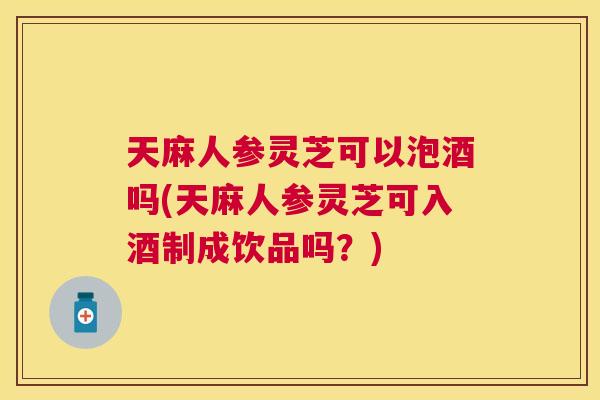 天麻人参灵芝可以泡酒吗(天麻人参灵芝可入酒制成饮品吗？)