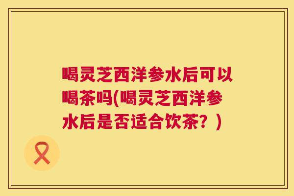 喝灵芝西洋参水后可以喝茶吗(喝灵芝西洋参水后是否适合饮茶?) 喝灵芝西洋参水后可以喝茶吗(喝灵芝西洋参水后是否适合饮茶?)